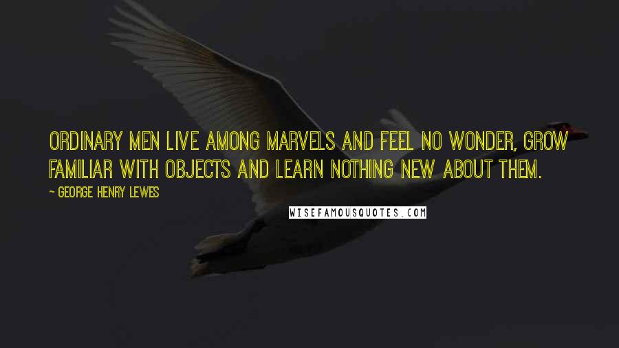 George Henry Lewes Quotes: Ordinary men live among marvels and feel no wonder, grow familiar with objects and learn nothing new about them.