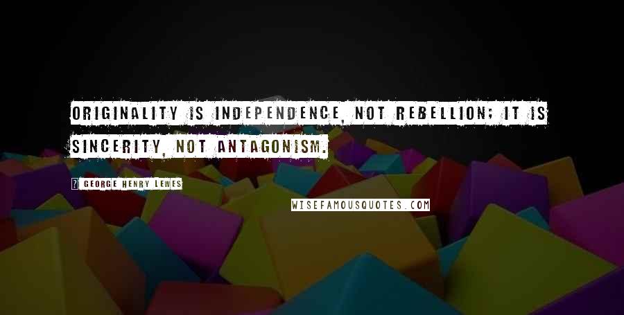 George Henry Lewes Quotes: Originality is independence, not rebellion; it is sincerity, not antagonism.