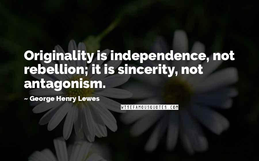 George Henry Lewes Quotes: Originality is independence, not rebellion; it is sincerity, not antagonism.