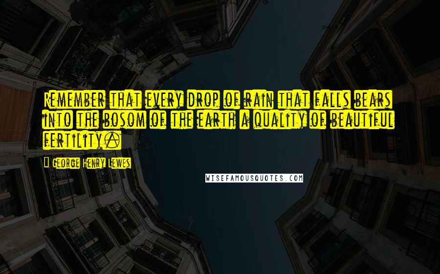 George Henry Lewes Quotes: Remember that every drop of rain that falls bears into the bosom of the earth a quality of beautiful fertility.