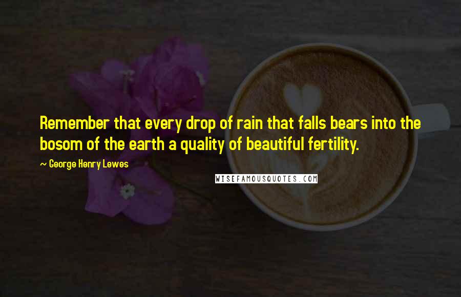 George Henry Lewes Quotes: Remember that every drop of rain that falls bears into the bosom of the earth a quality of beautiful fertility.