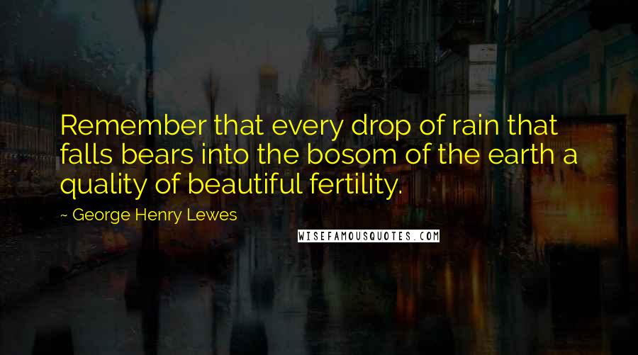 George Henry Lewes Quotes: Remember that every drop of rain that falls bears into the bosom of the earth a quality of beautiful fertility.
