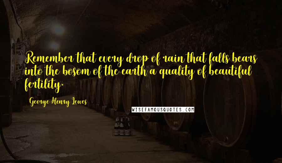 George Henry Lewes Quotes: Remember that every drop of rain that falls bears into the bosom of the earth a quality of beautiful fertility.