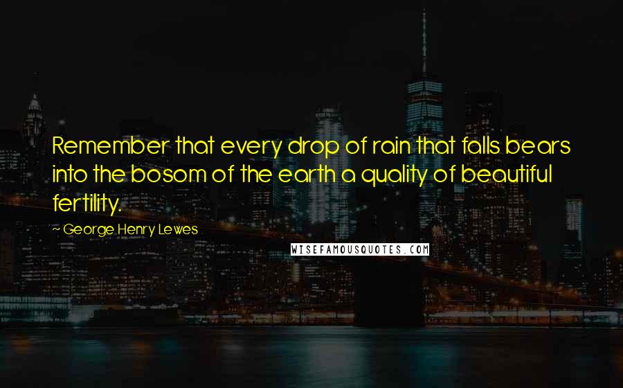 George Henry Lewes Quotes: Remember that every drop of rain that falls bears into the bosom of the earth a quality of beautiful fertility.