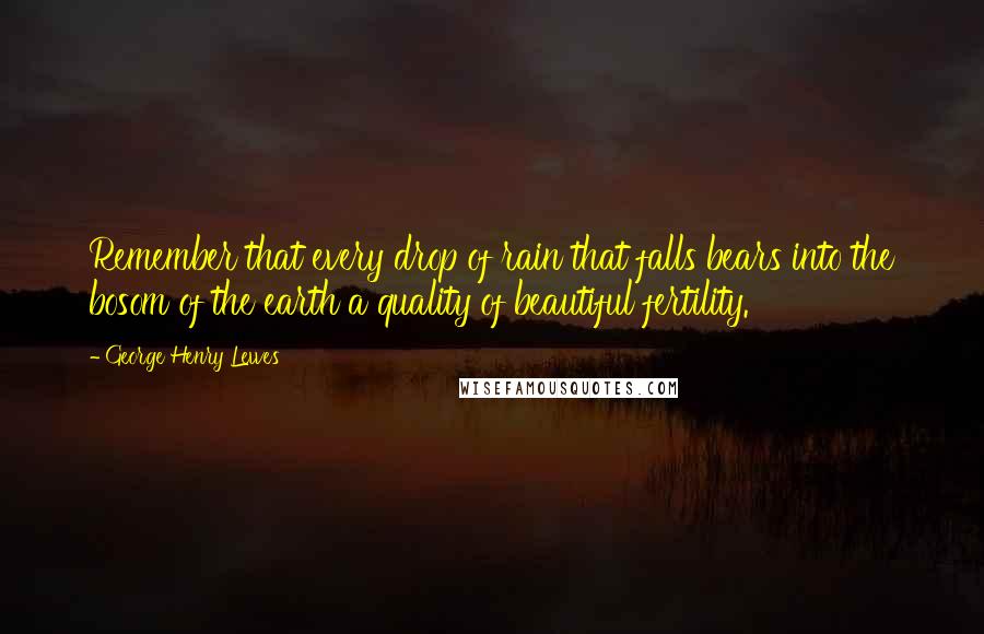 George Henry Lewes Quotes: Remember that every drop of rain that falls bears into the bosom of the earth a quality of beautiful fertility.