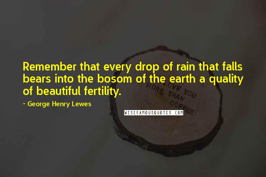 George Henry Lewes Quotes: Remember that every drop of rain that falls bears into the bosom of the earth a quality of beautiful fertility.