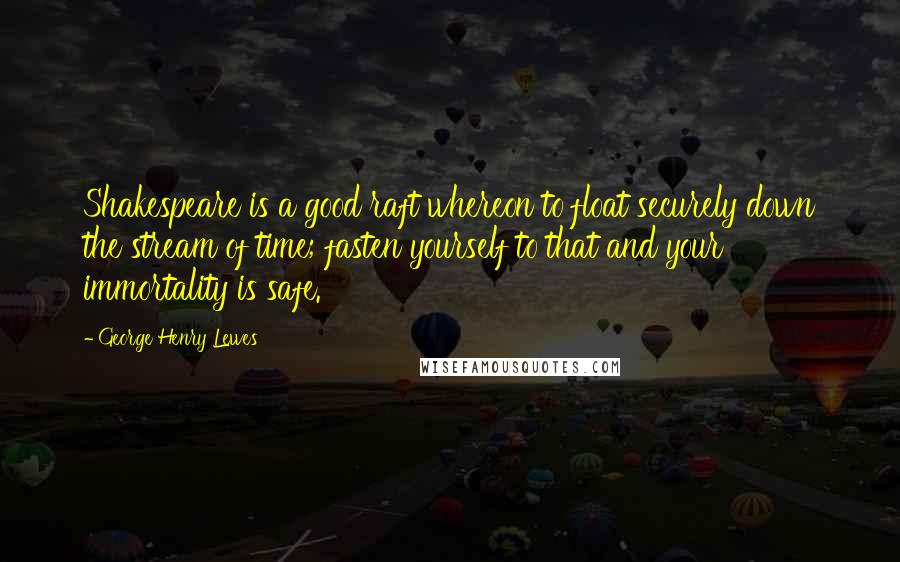 George Henry Lewes Quotes: Shakespeare is a good raft whereon to float securely down the stream of time; fasten yourself to that and your immortality is safe.