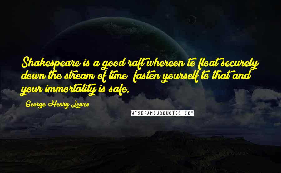 George Henry Lewes Quotes: Shakespeare is a good raft whereon to float securely down the stream of time; fasten yourself to that and your immortality is safe.