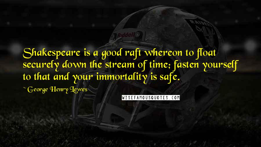 George Henry Lewes Quotes: Shakespeare is a good raft whereon to float securely down the stream of time; fasten yourself to that and your immortality is safe.