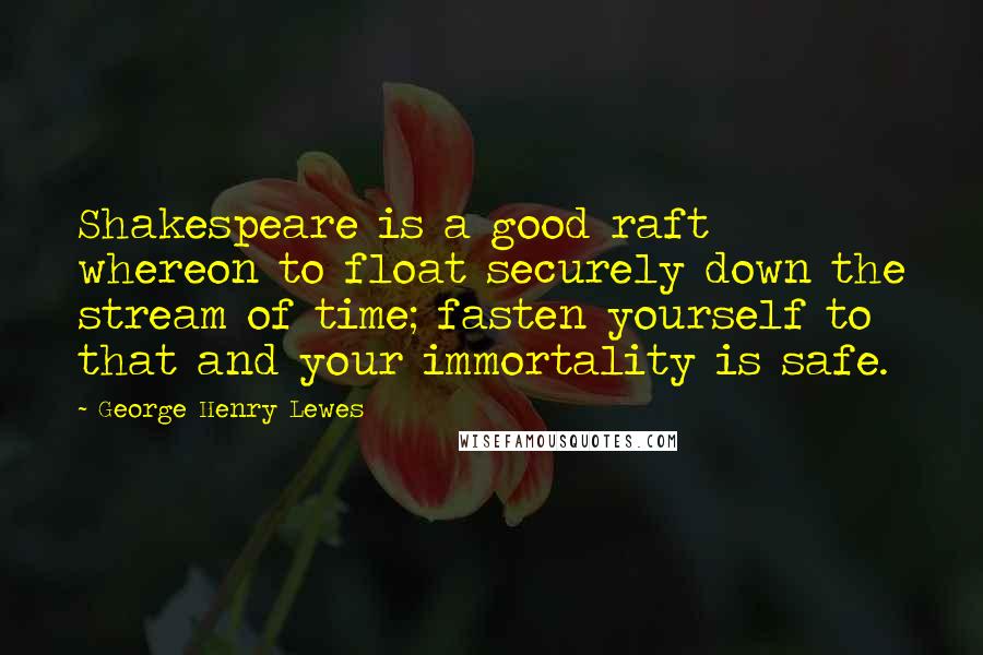 George Henry Lewes Quotes: Shakespeare is a good raft whereon to float securely down the stream of time; fasten yourself to that and your immortality is safe.