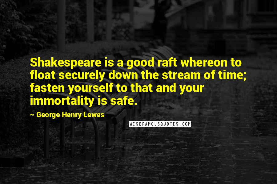 George Henry Lewes Quotes: Shakespeare is a good raft whereon to float securely down the stream of time; fasten yourself to that and your immortality is safe.