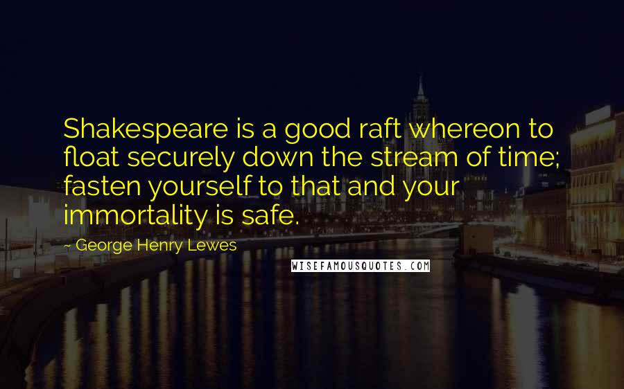 George Henry Lewes Quotes: Shakespeare is a good raft whereon to float securely down the stream of time; fasten yourself to that and your immortality is safe.