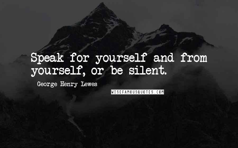 George Henry Lewes Quotes: Speak for yourself and from yourself, or be silent.