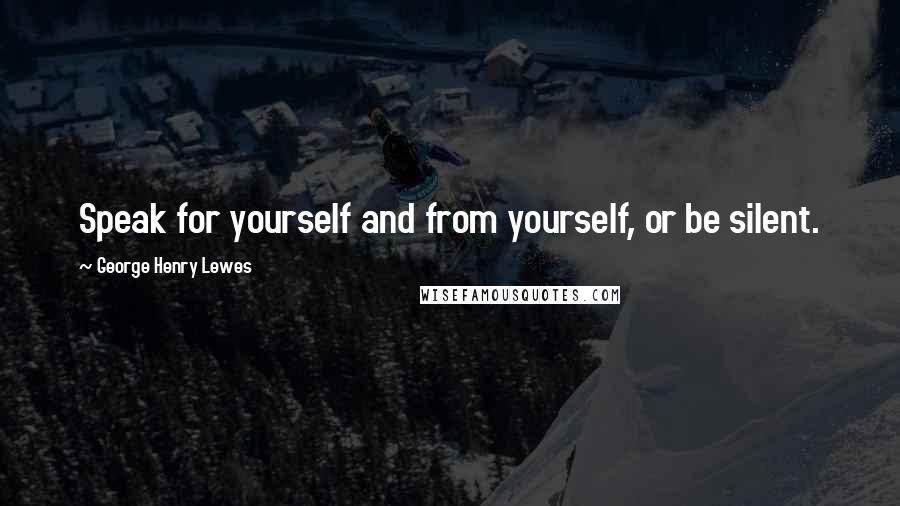 George Henry Lewes Quotes: Speak for yourself and from yourself, or be silent.