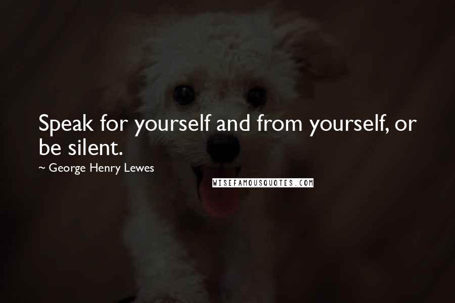 George Henry Lewes Quotes: Speak for yourself and from yourself, or be silent.