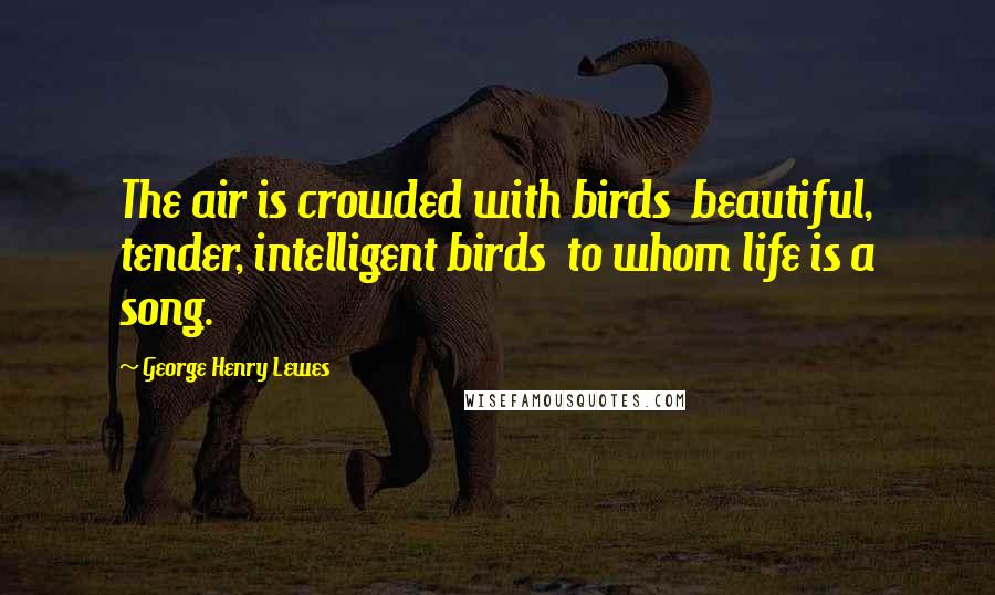 George Henry Lewes Quotes: The air is crowded with birds beautiful, tender, intelligent birds to whom life is a song.