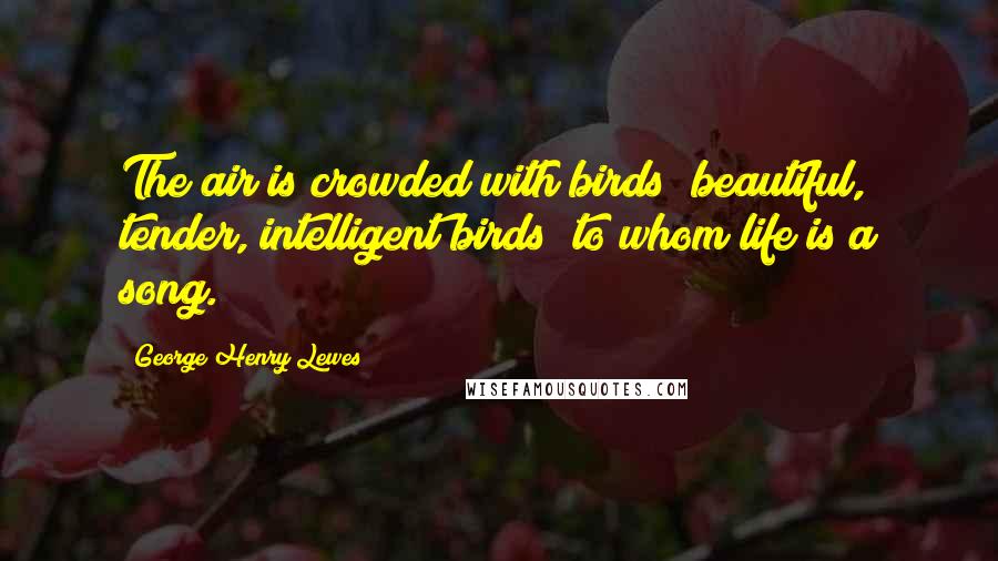George Henry Lewes Quotes: The air is crowded with birds beautiful, tender, intelligent birds to whom life is a song.