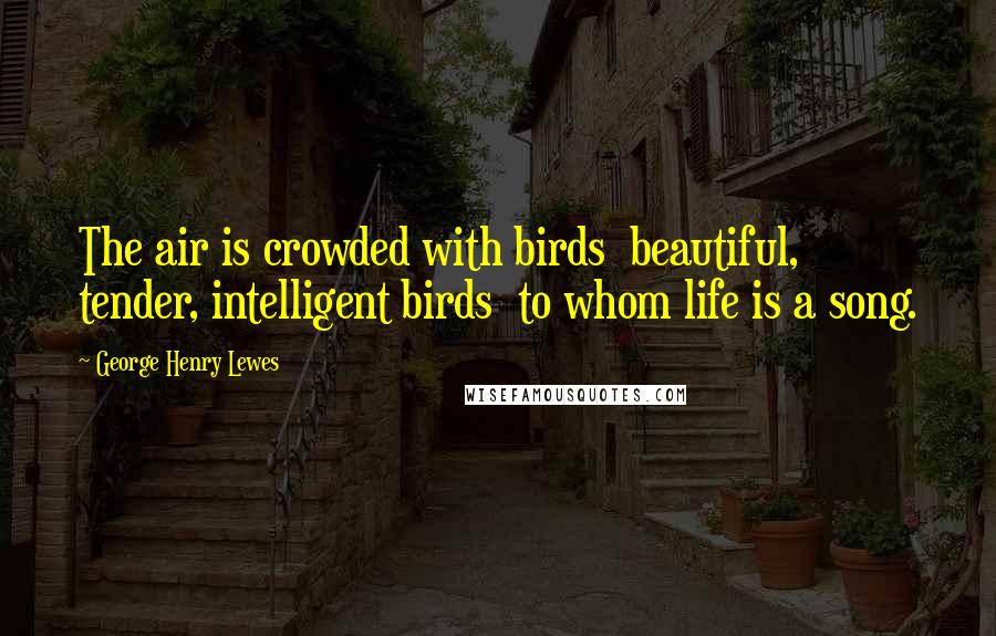 George Henry Lewes Quotes: The air is crowded with birds beautiful, tender, intelligent birds to whom life is a song.