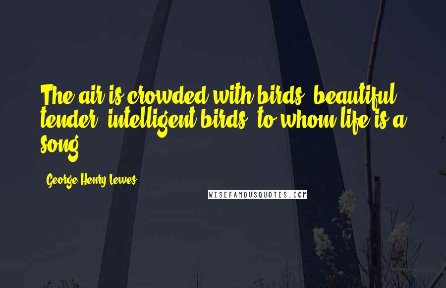 George Henry Lewes Quotes: The air is crowded with birds beautiful, tender, intelligent birds to whom life is a song.