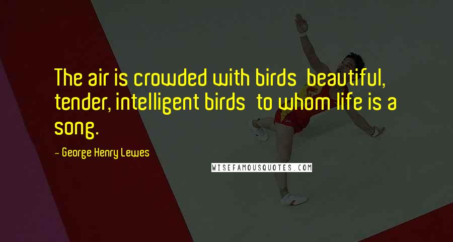 George Henry Lewes Quotes: The air is crowded with birds beautiful, tender, intelligent birds to whom life is a song.