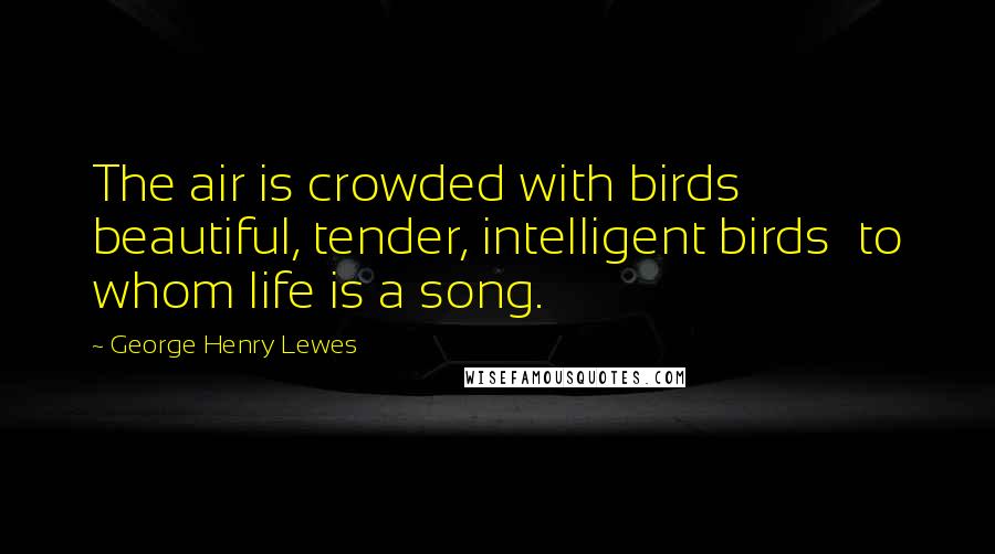 George Henry Lewes Quotes: The air is crowded with birds beautiful, tender, intelligent birds to whom life is a song.