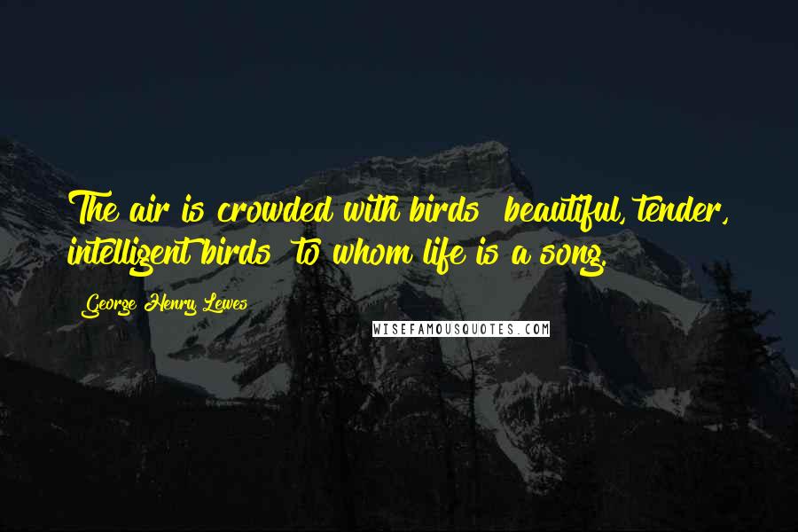 George Henry Lewes Quotes: The air is crowded with birds beautiful, tender, intelligent birds to whom life is a song.