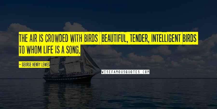 George Henry Lewes Quotes: The air is crowded with birds beautiful, tender, intelligent birds to whom life is a song.