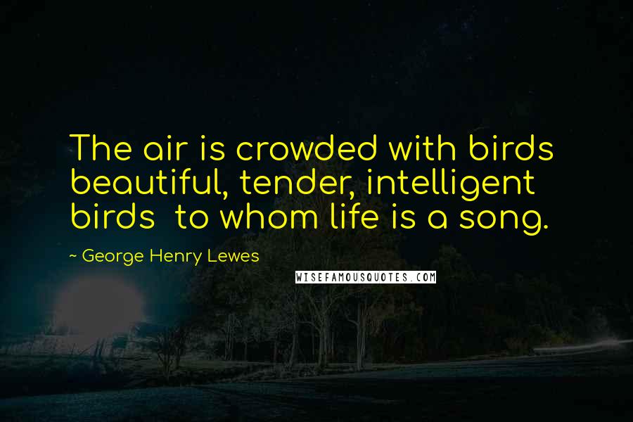 George Henry Lewes Quotes: The air is crowded with birds beautiful, tender, intelligent birds to whom life is a song.