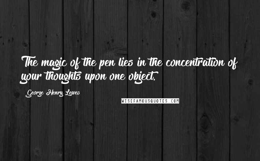 George Henry Lewes Quotes: The magic of the pen lies in the concentration of your thoughts upon one object.