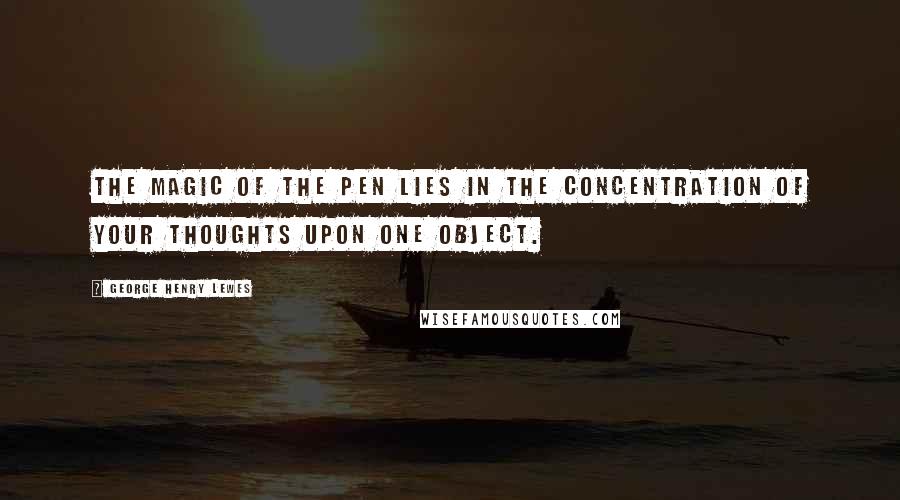 George Henry Lewes Quotes: The magic of the pen lies in the concentration of your thoughts upon one object.