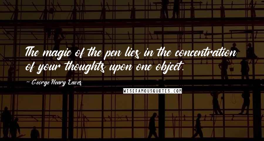 George Henry Lewes Quotes: The magic of the pen lies in the concentration of your thoughts upon one object.