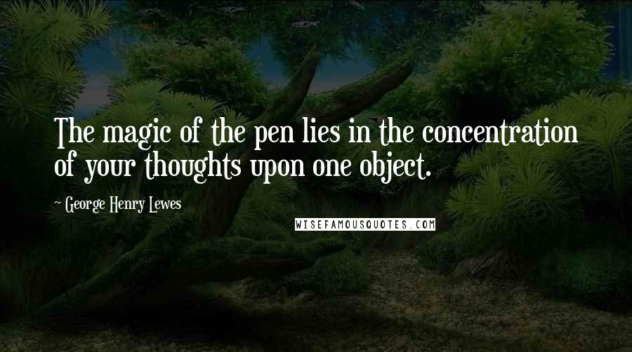 George Henry Lewes Quotes: The magic of the pen lies in the concentration of your thoughts upon one object.