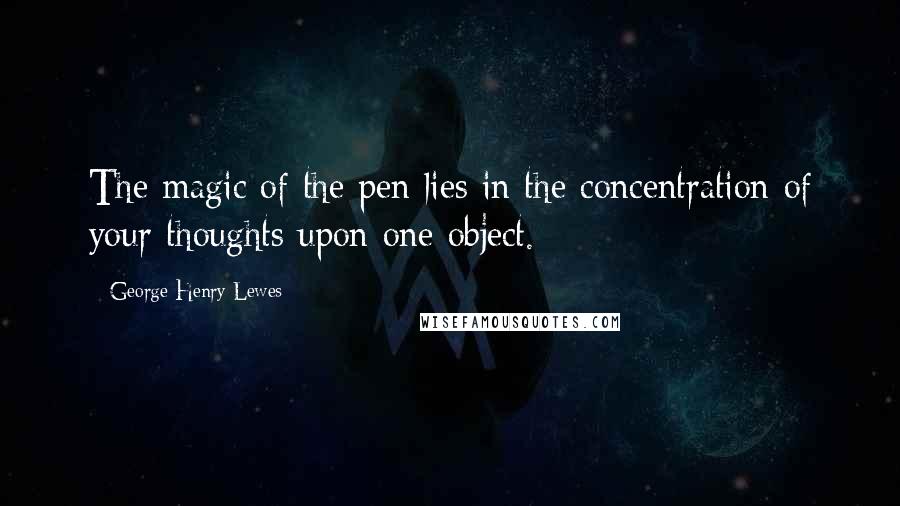 George Henry Lewes Quotes: The magic of the pen lies in the concentration of your thoughts upon one object.