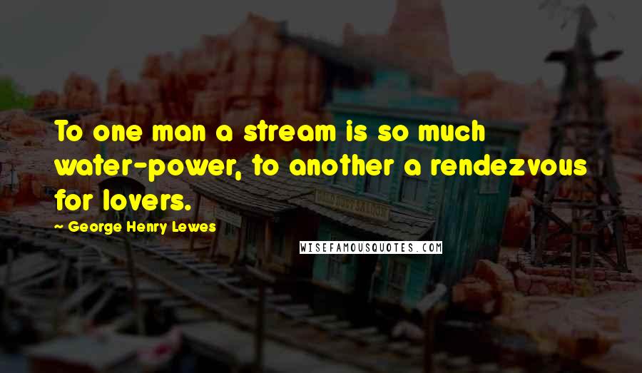 George Henry Lewes Quotes: To one man a stream is so much water-power, to another a rendezvous for lovers.