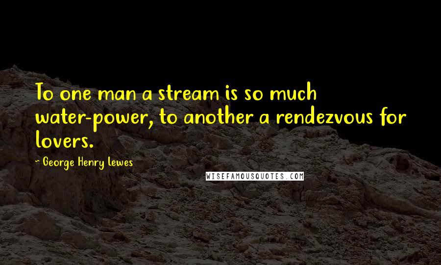 George Henry Lewes Quotes: To one man a stream is so much water-power, to another a rendezvous for lovers.