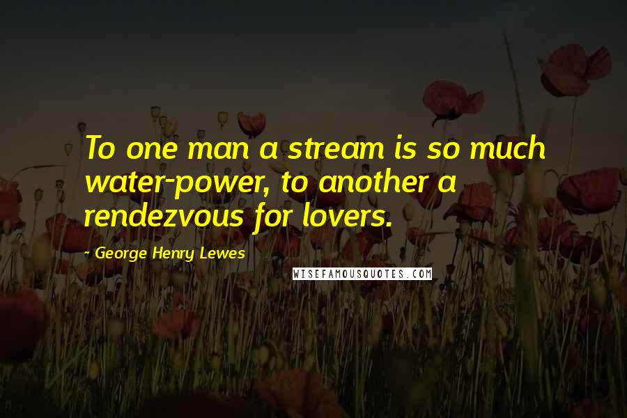 George Henry Lewes Quotes: To one man a stream is so much water-power, to another a rendezvous for lovers.