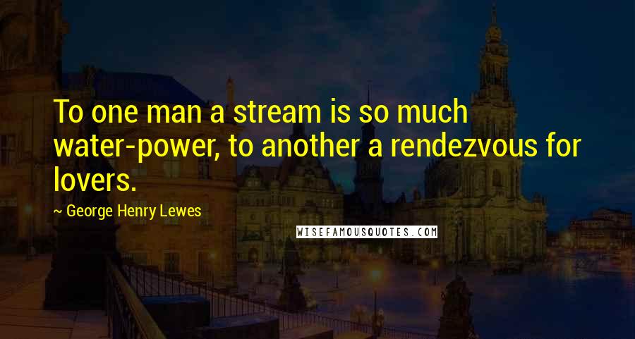 George Henry Lewes Quotes: To one man a stream is so much water-power, to another a rendezvous for lovers.