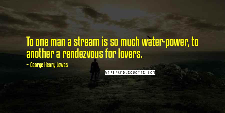 George Henry Lewes Quotes: To one man a stream is so much water-power, to another a rendezvous for lovers.