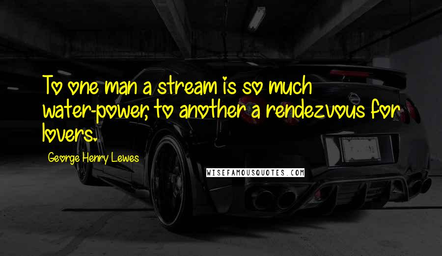 George Henry Lewes Quotes: To one man a stream is so much water-power, to another a rendezvous for lovers.