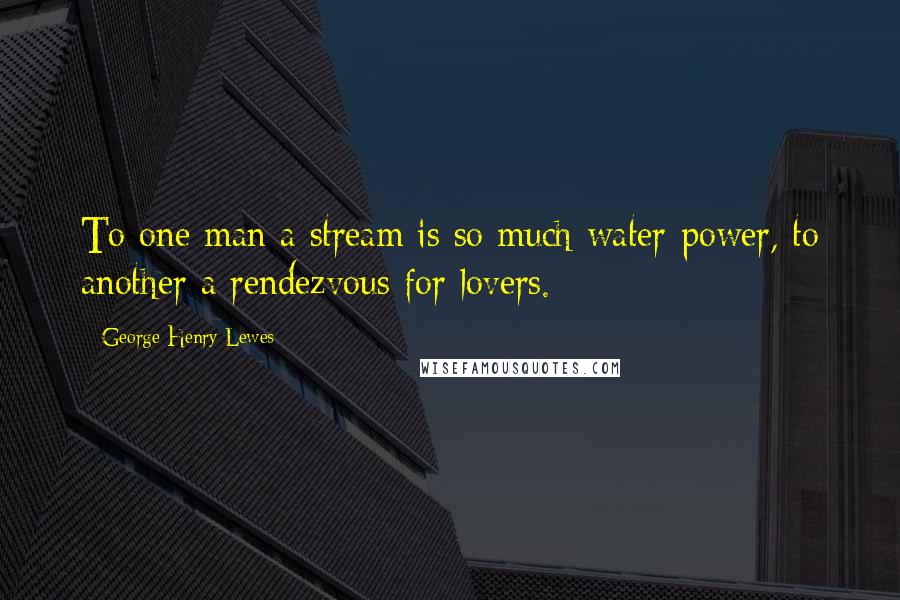 George Henry Lewes Quotes: To one man a stream is so much water-power, to another a rendezvous for lovers.