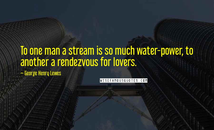 George Henry Lewes Quotes: To one man a stream is so much water-power, to another a rendezvous for lovers.