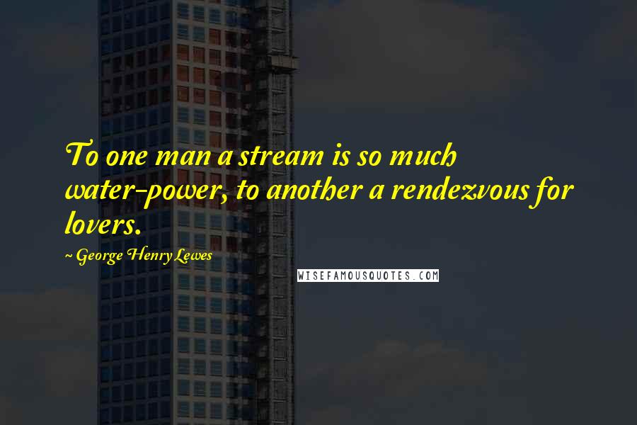 George Henry Lewes Quotes: To one man a stream is so much water-power, to another a rendezvous for lovers.