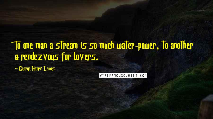 George Henry Lewes Quotes: To one man a stream is so much water-power, to another a rendezvous for lovers.