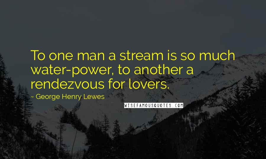 George Henry Lewes Quotes: To one man a stream is so much water-power, to another a rendezvous for lovers.