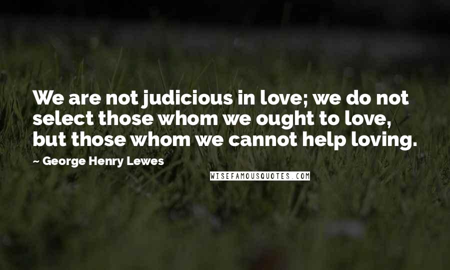 George Henry Lewes Quotes: We are not judicious in love; we do not select those whom we ought to love, but those whom we cannot help loving.
