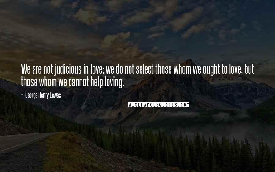 George Henry Lewes Quotes: We are not judicious in love; we do not select those whom we ought to love, but those whom we cannot help loving.