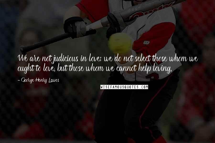 George Henry Lewes Quotes: We are not judicious in love; we do not select those whom we ought to love, but those whom we cannot help loving.