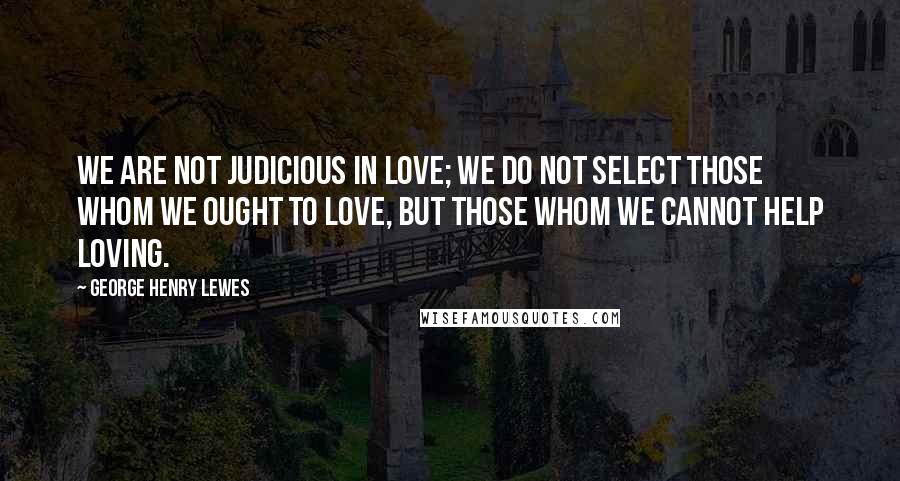 George Henry Lewes Quotes: We are not judicious in love; we do not select those whom we ought to love, but those whom we cannot help loving.