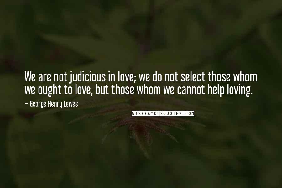 George Henry Lewes Quotes: We are not judicious in love; we do not select those whom we ought to love, but those whom we cannot help loving.