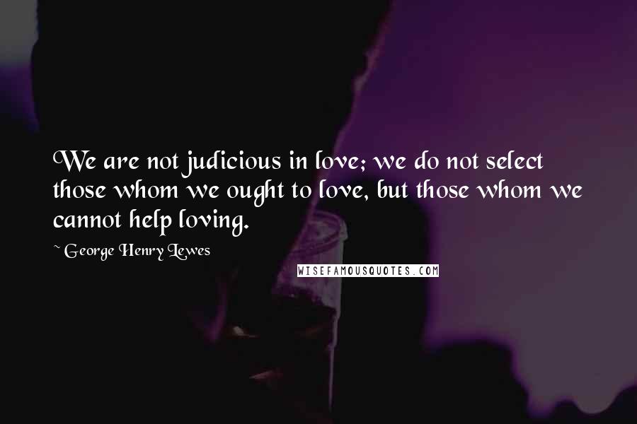 George Henry Lewes Quotes: We are not judicious in love; we do not select those whom we ought to love, but those whom we cannot help loving.